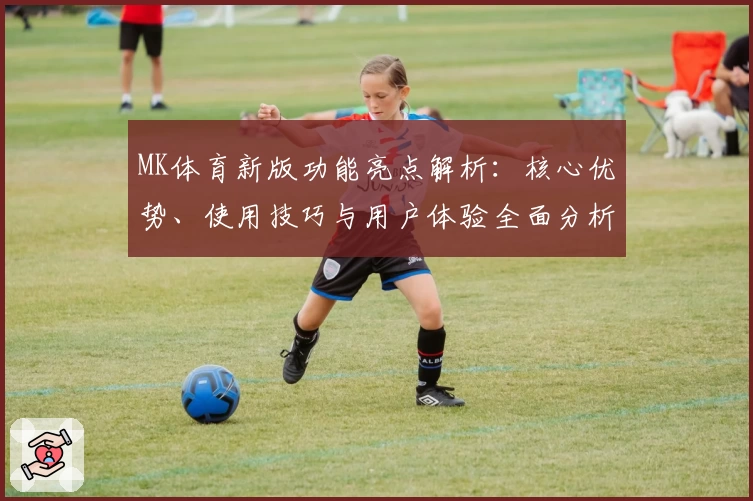 MK体育新版功能亮点解析：核心优势、使用技巧与用户体验全面分析