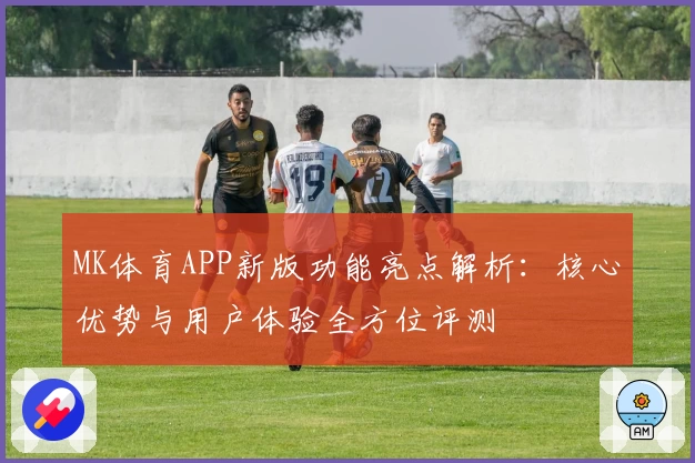 MK体育APP新版功能亮点解析：核心优势与用户体验全方位评测